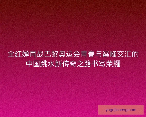 全红婵再战巴黎奥运会青春与巅峰交汇的中国跳水新传奇之路书写荣耀